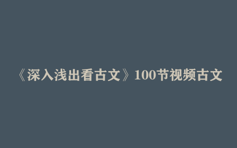 《深入浅出看古文》100节视频古文学习课程