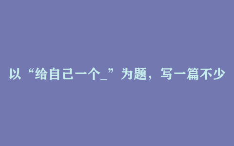 以“给自己一个_”为题，写一篇不少于600字的文章