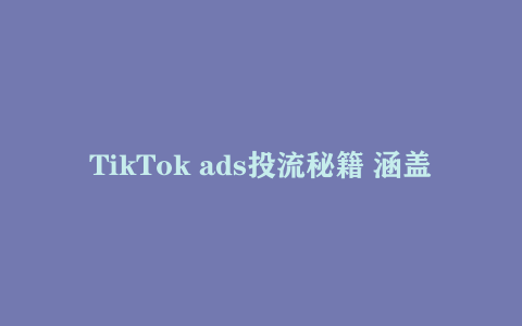 TikTok ads投流秘籍 涵盖tiktok整体投放思路
