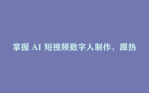 掌握 AI 短视频数字人制作，跟热门涨粉与超级变现说 “嗨”—— 实操课来袭