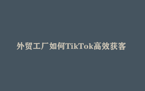 外贸工厂如何TikTok高效获客 多种引流方式与账号定位技巧 拆解爆款短视频打造成功案例