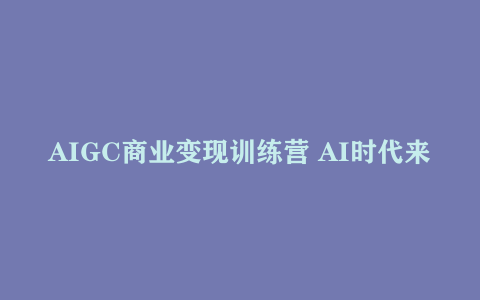 AIGC商业变现训练营 AI时代来临 焦虑不如行动 躬身入局是最好的选择
