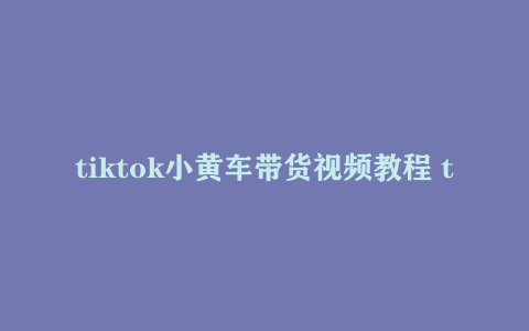 tiktok小黄车带货视频教程 tiktok跨境电商教程视频下载
