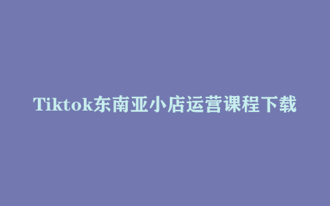 Tiktok东南亚小店运营课程下载 TK跨境小店教程让学员能快速掌握实用的运营技巧