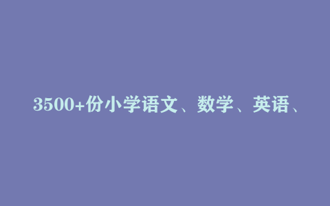 3500+份小学语文、数学、英语、科学、品德等学习资料大合集