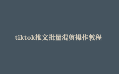 tiktok推文批量混剪操作教程 新手快速入门教程