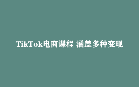 TikTok电商课程 涵盖多种变现方式、设备、心理准备及系统实操
