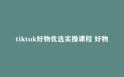 tiktok好物优选实操课程 好物分享操作技巧视频教程下载
