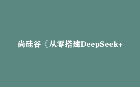 尚硅谷《从零搭建DeepSeek+智能体&知识库》 1.9GB