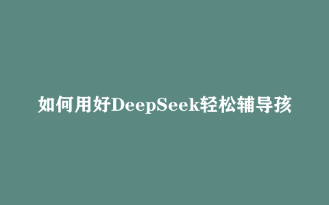 如何用好DeepSeek轻松辅导孩子作业