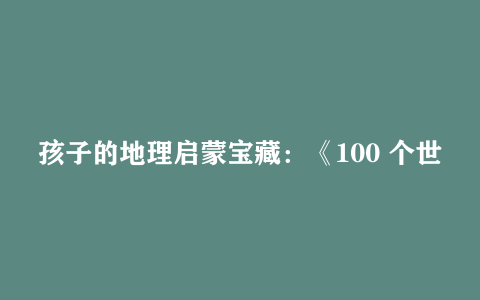 孩子的地理启蒙宝藏：《100 个世界地理之最》
