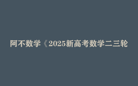 阿不数学《2025新高考数学二三轮复习 (100-150分独家提分秘籍) 》