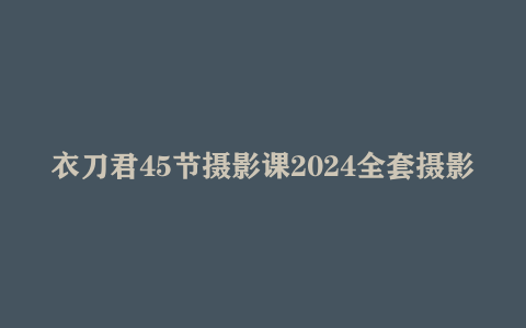 衣刀君45节摄影课2024全套摄影教程大全