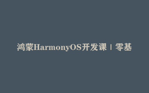 鸿蒙HarmonyOS开发课｜零基础到高级（跨平台开发+ArkTS实战项目）
