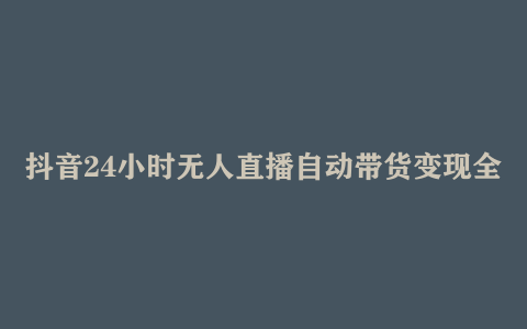 抖音24小时无人直播自动带货变现全流程 账号装修、OBS直播间搭建、防封技术等