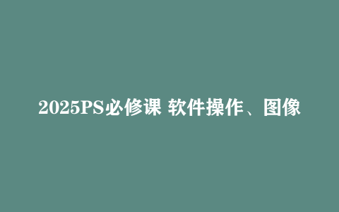 2025PS必修课 软件操作、图像处理、高级功能应用 完整PS技能体系