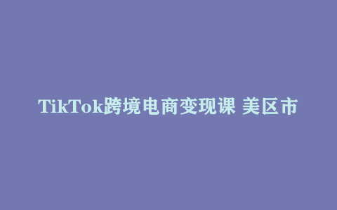 TikTok跨境电商变现课 美区市场运营指南 短视频直播双轨流量攻略