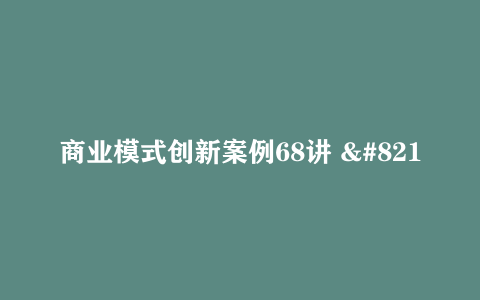 商业模式创新案例68讲 – 带源码课件