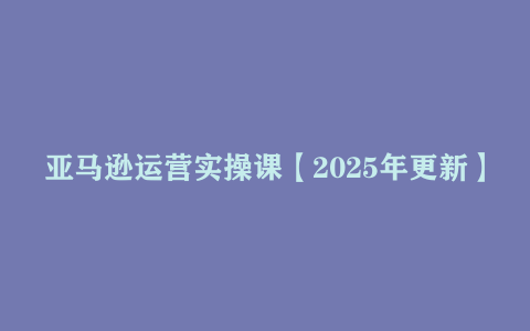 亚马逊运营实操课【2025年更新】主要内容包括亚马逊选品策略解析 选品重点方法、新…