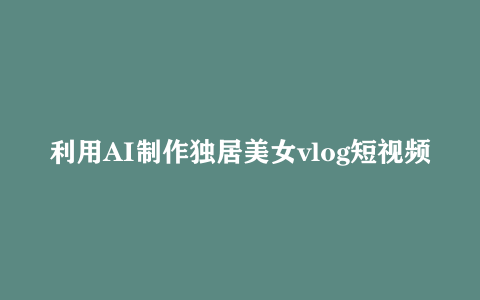 利用AI制作独居美女vlog短视频 零门槛轻松做爆款 22条作品涨粉33万