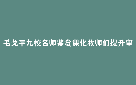 毛戈平九校名师鉴赏课化妆师们提升审美和技艺