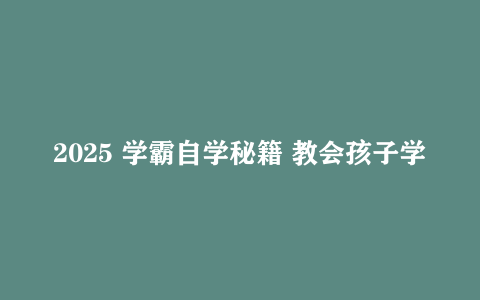 2025 学霸自学秘籍 教会孩子学习规划 缓解家长焦虑实用干货